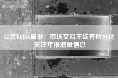 公募REITS周报：市场交易主线有所分化 关注年报增量信息