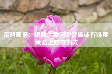 策略周报：短期大盘向上突破或有难度 策略上防守为先