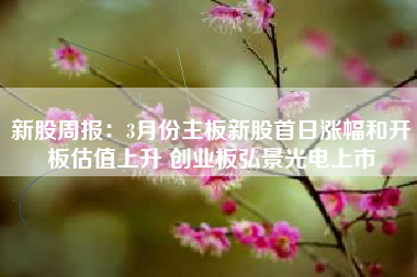 新股周报：3月份主板新股首日涨幅和开板估值上升 创业板弘景光电上市