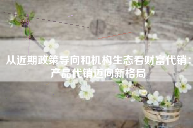 从近期政策导向和机构生态看财富代销：产品代销迈向新格局