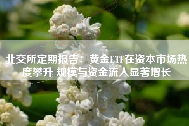 北交所定期报告：黄金ETF在资本市场热度攀升 规模与资金流入显著增长