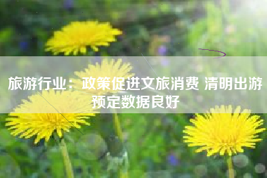 旅游行业：政策促进文旅消费 清明出游预定数据良好