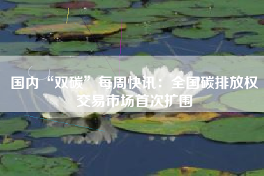 国内“双碳”每周快讯：全国碳排放权交易市场首次扩围