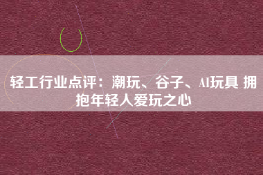 轻工行业点评：潮玩、谷子、AI玩具 拥抱年轻人爱玩之心