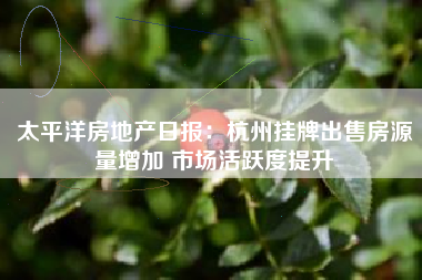 太平洋房地产日报：杭州挂牌出售房源量增加 市场活跃度提升