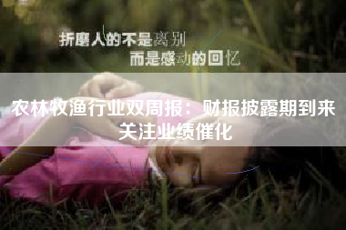 农林牧渔行业双周报：财报披露期到来 关注业绩催化