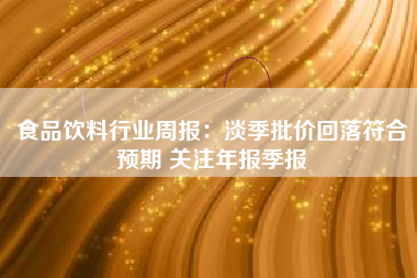 食品饮料行业周报：淡季批价回落符合预期 关注年报季报