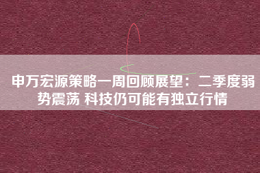 申万宏源策略一周回顾展望：二季度弱势震荡 科技仍可能有独立行情