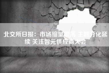 北交所日报：市场缩量震荡 主题分化延续 关注智元供应商大会
