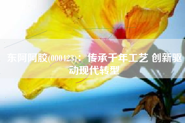 东阿阿胶(000423)：传承千年工艺 创新驱动现代转型