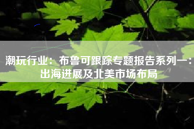 潮玩行业：布鲁可跟踪专题报告系列一：出海进展及北美市场布局