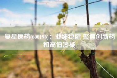 复星医药(600196)：业绩稳健 聚焦创新药和高值器械