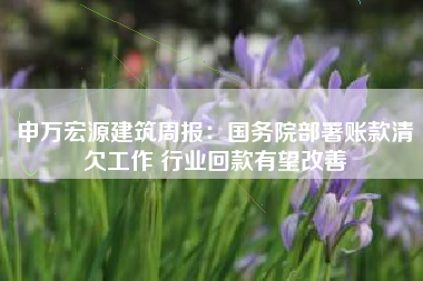 申万宏源建筑周报：国务院部署账款清欠工作 行业回款有望改善