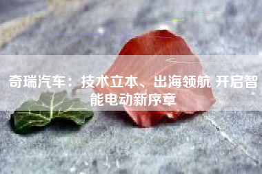 奇瑞汽车：技术立本、出海领航 开启智能电动新序章