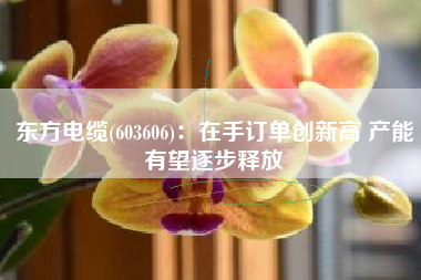 东方电缆(603606)：在手订单创新高 产能有望逐步释放