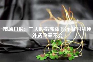 市场日报：三大股指震荡下行 我国利用外资政策不变