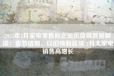 2025年2月家电零售和企业出货端数据解读：春节错期、以旧换新延续 2月大家电销售高增长