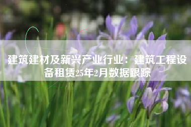 建筑建材及新兴产业行业:建筑工程设备租赁25年2月数据跟踪 建筑建材及新兴产业行业:建筑工程设备租赁25年2月数据跟踪