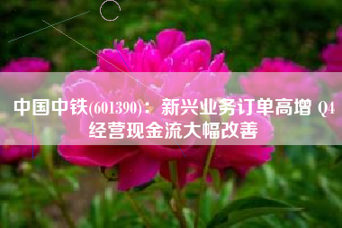 中国中铁(601390)：新兴业务订单高增 Q4经营现金流大幅改善