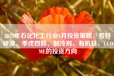 2025年石化化工行业4月投资策略：看好钾溴、季戊四醇、制冷剂、有机硅、UCOME的投资方向