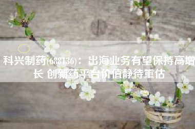 科兴制药(688136)：出海业务有望保持高增长 创新药平台价值静待重估