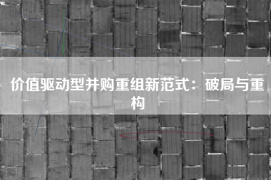 价值驱动型并购重组新范式：破局与重构