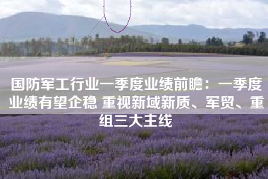 国防军工行业一季度业绩前瞻：一季度业绩有望企稳 重视新域新质、军贸、重组三大主线