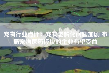 宠物行业点评：宠物老龄化问题加剧 布局宠物医药板块的企业有望受益