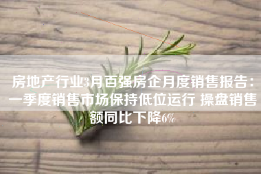 房地产行业3月百强房企月度销售报告：一季度销售市场保持低位运行 操盘销售额同比下降6%