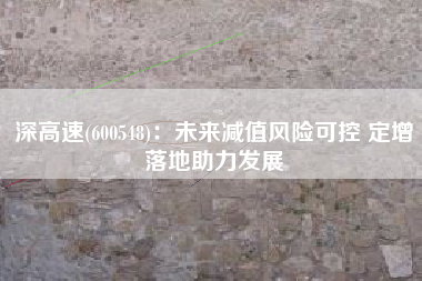 深高速(600548)：未来减值风险可控 定增落地助力发展