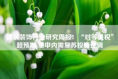 建筑装饰行业研究周报：“对等关税”超预期 重申内需复苏投资逻辑