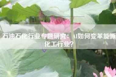 石油石化行业专题研究：AI如何变革能源化工行业？