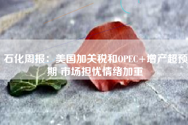 石化周报：美国加关税和OPEC+增产超预期 市场担忧情绪加重