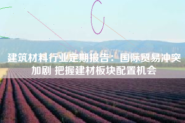 建筑材料行业定期报告：国际贸易冲突加剧 把握建材板块配置机会