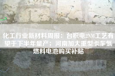 化工行业新材料周报：台积电2NM工艺有望于下半年量产；河南加大重型卡车氢燃料电池购买补贴