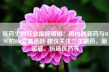 医药生物行业跟踪周报：国内创新药与MNC的BD交易活跃 建议关注三生制药、新诺威、恒瑞医药等