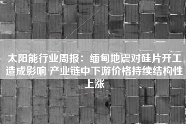 太阳能行业周报：缅甸地震对硅片开工造成影响 产业链中下游价格持续结构性上涨