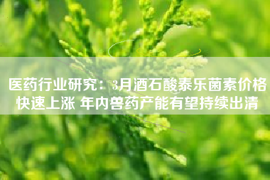 医药行业研究：3月酒石酸泰乐菌素价格快速上涨 年内兽药产能有望持续出清