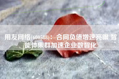 用友网络(600588)：合同负债增速亮眼 智能体集群加速企业数智化