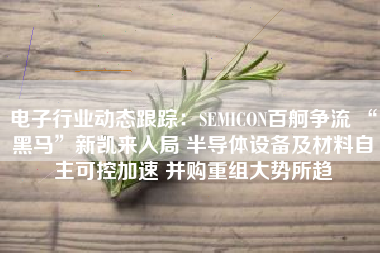 电子行业动态跟踪：SEMICON百舸争流 “黑马”新凯来入局 半导体设备及材料自主可控加速 并购重组大势所趋