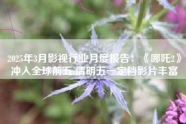 2025年3月影视行业月度报告：《哪吒2》冲入全球前五 清明五一定档影片丰富