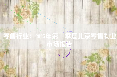 零售行业：2025年第一季度北京零售物业市场报告