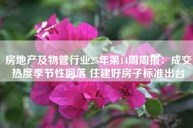 房地产及物管行业25年第14周周报：成交热度季节性回落 住建好房子标准出台