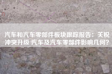 汽车和汽车零部件板块跟踪报告：关税冲突升级 汽车及汽车零部件影响几何？