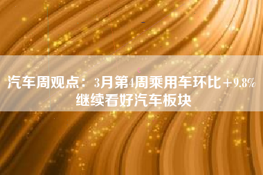 汽车周观点：3月第4周乘用车环比+9.8% 继续看好汽车板块