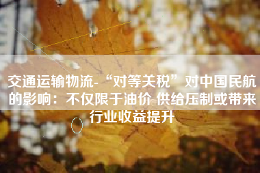 交通运输物流-“对等关税”对中国民航的影响：不仅限于油价 供给压制或带来行业收益提升