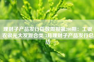 理财子产品发行指数周报第200期：工银农银光大发混合类 3月理财子产品发行总结