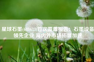 星球石墨(688633)首次覆盖报告：石墨设备领先企业 海内外市场拓展加速