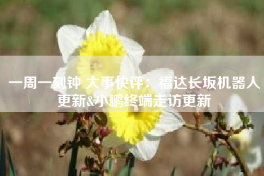 一周一刻钟 大事快评：福达长坂机器人更新&小鹏终端走访更新