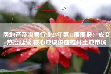 房地产及物管行业25年第13周周报：成交热度延续 核心地块供应拉升土地市场
